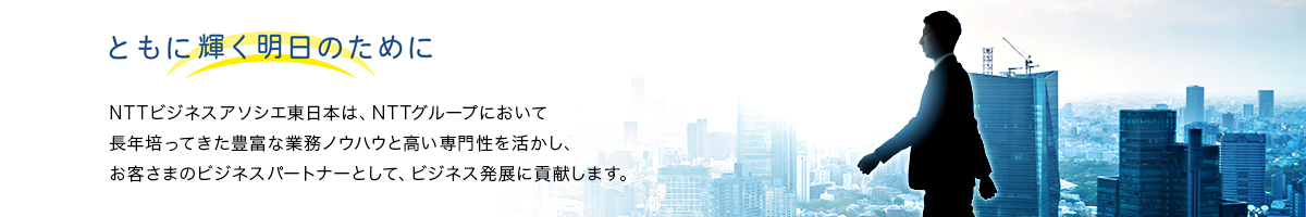 ともに輝く明日のために　NTTビジネスアソシエ東日本は、NTTグループにおいて長年培ってきた豊富な業務ノウハウと高い専門性を活かし、お客さまのビジネスパートナーとして、ビジネス発展に貢献します。