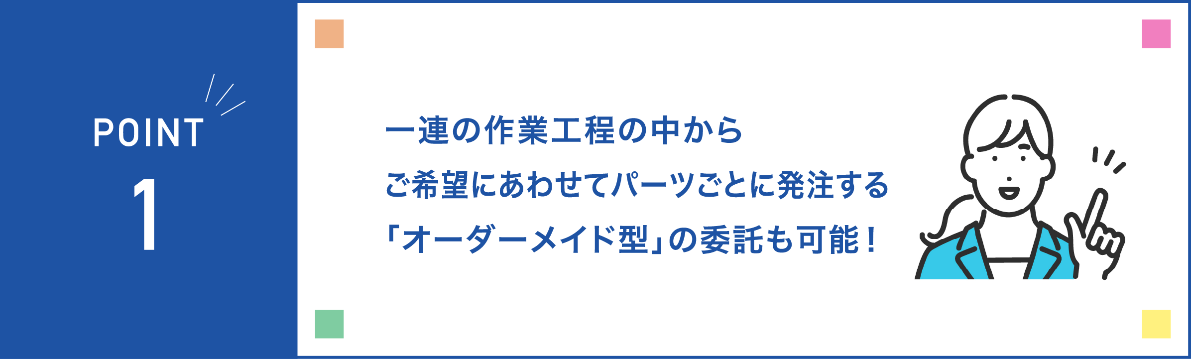 一連の作業工程の中からご希望にあわせてパーツごとに発注する「オーダーメイド型」の委託も可能！