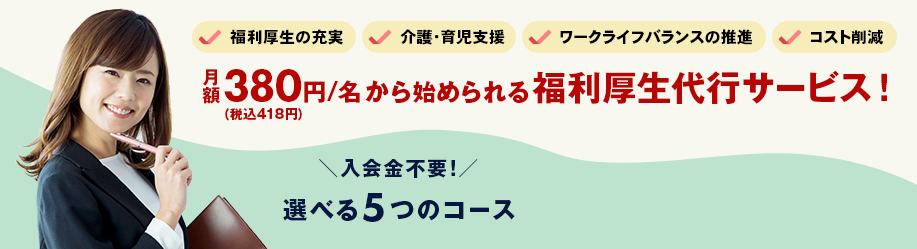 福利厚生の充実　介護・育児支援　ワークライフバランスの推進　コスト削減　月額380円（税込418円）/名から始められる福利厚生代行サービス！ 入会金不要！選べる5つのコース
