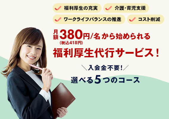 福利厚生の充実　介護・育児支援　ワークライフバランスの推進　コスト削減　月額380円（税込418円）/名から始められる福利厚生代行サービス！ 入会金不要！選べる5つのコース