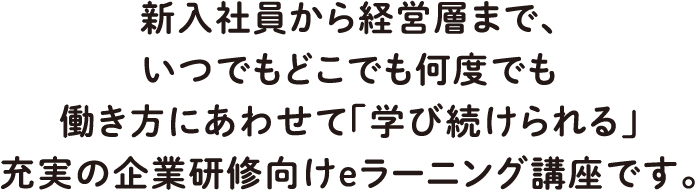 新入社員から経営層まで、いつでもどこでも何度でも働き方にあわせて「学び続けられる」充実の企業研修向けeラーニング講座です。